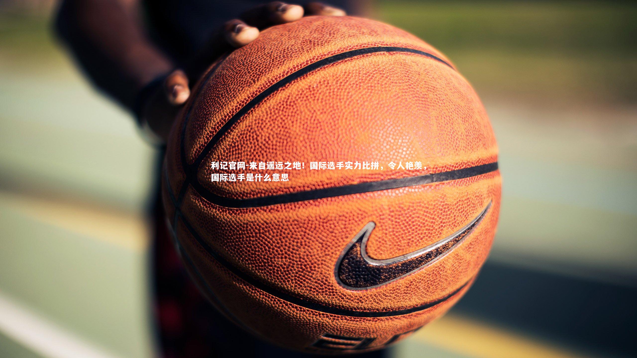 来自遥远之地！国际选手实力比拼，令人艳羡，国际选手是什么意思